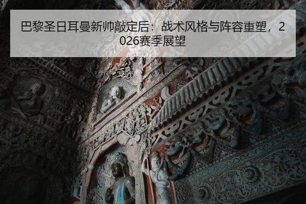 巴黎圣日耳曼新帅敲定后：战术风格与阵容重塑，2026赛季展望